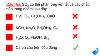 Câu Hỏi: SO2 có thể phản ứng với tất cả các chất
nào trong nhóm sau đây
A
B
C
D
H2S ,O2, Ca(OH)2 ,CaO
KOH, Na2O, Ba(OH)2, O2
H2O, O2, NaOH, Br2
Cả ba câu trên đều đúng
 