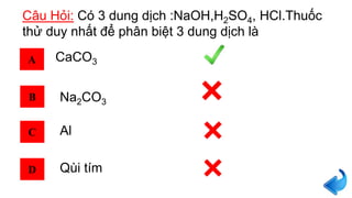 Câu Hỏi: Có 3 dung dịch :NaOH,H2SO4, HCl.Thuốc
thử duy nhất để phân biệt 3 dung dịch là
A
B
C
D
CaCO3
Na2CO3
Qùi tím
Al
 