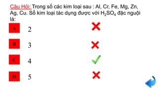 Câu Hỏi: Trong số các kim loại sau : Al, Cr, Fe, Mg, Zn,
Ag, Cu. Số kim loại tác dụng được với H2SO4 đặc nguội
là:
2
3
4
5
A
B
C
D
 