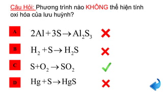 Câu Hỏi: Phương trình nào KHÔNG thể hiện tính
oxi hóa của lưu huỳnh?
A
B
C
D
2 32Al+3S Al S
2 2H +S H S
Hg +S HgS
2 2S+O SO
 