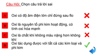 Câu Hỏi: Chọn câu trả lời sai
A
B
C
D
Oxi có độ âm điện lớn chỉ đứng sau flo
Oxi tác dụng được với tất cả các kim loại và
phi kim
Oxi là chất khí không màu nặng hơn không
khí
Oxi là nguyên tố phi kim hoạt động, có
tính oxi hóa mạnh
 