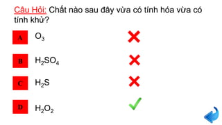 Câu Hỏi: Chất nào sau đây vừa có tính hóa vừa có
tính khử?
A
B
C
D
O3
H2SO4
H2S
H2O2
 