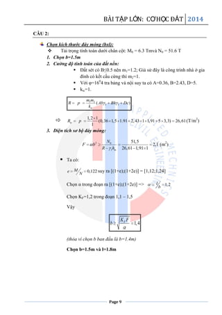 BÀI TẬP LỚN: CƠHỌC ĐẤT 2014
Page 9
CÂU 2:
Chọn kích thước đáy móng (bxl):
 Tải trọng tính toán dưới chân cột: M0 = 6.3 Tmvà N0 = 51.6 T
1. Chọn b=1.5m
2. Cường độ tính toán của đất nền:
 Đất sét có B≤0.5 nên m1=1.2; Giả sử đây là công trình nhà ở gia
đình có kết cấu cứng thì m2=1.
 Với φ=160
4 tra bảng và nội suy ta có A=0.36, B=2.43, D=5.
 ktc=1.
1 2
1 1( )
tc
m m
R p Ab Bh Dc
k
 1,2 1
(0,36 1,5 1.91 2,43 1 1,91 5 3,3) 26,61
1
tcR p (T/m2
)
3. Diện tích sơ bộ đáy móng:
2 0
1
51,5
2,1
26,61 1,91 1m
N
F b
R h
(m2
)
 Ta có:
0,122Me
N
suy ra [(1+e);(1+2e)] = [1,12;1,24]
Chọn α trong đoạn ra [(1+e);(1+2e)] => 1,2l
b
Chọn KF=1,2 trong đoạn 1,1 – 1,5
Vậy
1,4FK F
b
(thỏa vì chọn b ban đầu là b=1.4m)
Chọn b=1.5m và l=1.8m
 