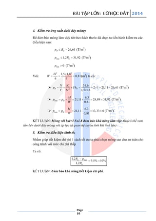 BÀI TẬP LỚN: CƠHỌC ĐẤT 2014
Page
10
4. Kiểm tra ứng suất dưới đáy móng:
Để đảm báo móng làm việc tốt theo kích thước đã chọn ta tiến hành kiểm tra các
điều kiện sau:
26,61tb tcp R (T/m2
)
max 1,2 31,92tcp R (T/m2
)
min 0p (T/m2
)
Với:
2 2
1,5 1,8
0,81
6 6
bl
W (m3
) ta có:
 2
51,6
2 1 21,11 26,61
1,5 1,8
o
tb m
NN
p h
F bl x
(T/m2
)
 max
6.3
21,11 28,89 31,92
0.81
tb
M
p p
W
(T/m2
)
 min
6.3
21,11 13,33 0
0,81
tb
M
p p
W
(T/m2
)
KẾT LUẬN: Móng với bxl=1.5x1.8 đảm bảo khả năng làm việc tốt.(có thể xem
lún bên dưới đáy móng với áp lực là quan hệ tuyến tính khi tính lún)
5. Kiểm tra điều kiện kinh tế:
Nhầm giúp tiết kiệm chi phí 1 cách tối ưu ta phải chọn móng sao cho an toàn cho
công trình với mức chi phí thấp
Ta có:
max1,2
9.5% 10%
1,2
tc
tc
R p
R
KẾT LUẬN: đảm bảo khả năng tiết kiệm chi phí.
 