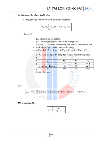 BÀI TẬP LỚN: CƠHỌC ĐẤT 2014
Page
11
Tải trọng cho phép của đất nền:
Tải trọng giới hạn của đất nền được tính theo công thức:
1 3
1
. .
2
gh q cp N b N q N c
Trong đó:
- Pgh: sức chịu tải của đất nền
- γ = 1,91: dung trọng của lớp đất đặt móng (T/m3
)
- q = γ *hm =1,91: trọng lượng trung bình của các lớp đất phía trên
- c =3,3 T/m2
: lực dính của lớp đất đặt móng
- α=l/b = 1,8/1,5 = 1,2; α1=1-0,2/ α=0,83;α2=1+0,2/ α=1,67
- Nγ Nq Nc là các hệ số tra bảng dựa vào góc ma sát trong φ của
l
ớ
p
đ
ất đặt móng lên.
Vậy:
21
0,83 .3,33.1,5.1,91 5,4.1,91 2,67. 14,5.3,3 70,1( / m )
2
ghp T
Hệ số an toàn là:
70,1
3,3
21,11
gh
s
tx
P
F
P
φ Nγ Nq Nc
150
2,5 4,4 12,9
φ =16o
40 nội suy 3,33 5,4 14,5
200
5,0 7,4 17,7
 