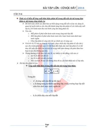 BÀI TẬP LỚN: CƠHỌC ĐẤT 2014
Page
12
CÂU 3+4:
Tính và vẽ biều đồ ứng suất hữu hiệu phân bố trong đất nền do tải trọng bản
thân-σ, tải trọng công trình-∆σ
 Để tính toán chính xác đảm bảo sự biến dạng trong đất nền và lực tác dụng là
quan hệ tuyến tính ta cần chia đất thành từng lớp nhỏ-phân tố với chiều dày mỗi
lớp hi≤ b/4 (tính toán theo mô hình cộng lún từng phân tố)
 Yêu cầu:
o Mỗi phân tố phải nằm hoàn toàn trong cùng một lớp đất
o Mỗi lớp phân tố phải nằm hoàn toàn trên, hoặc hoàn toàn dưới mực
nước ngầm
o Chia lớp phân tố càng nhỏ thì sự chính xác sẽ càng cao
 Với b/4=0,375 nên ta chọn hi=0,3 (việc chọn chiều dày lớp phân tố cần chú ý
sao cho tránh phải nội suy). Có thể thay đổi chiều dày một lớp phân tố có thế
thay đổi nếu cần thiết cho sự tiện lợi trong tính toán nhưng cần phải đảm bảo
hợp lý sao cho không quá dày.
 Thông thường sẽ tắt lún ở độ sâu 3b, tuy nhiên có thể dừng ở độ sâu có
o ∆σ=0,2σ đối với đất tốt
o ∆σ=0,1σ đối với đất yếu hơn
o Nếu sau hơn 3b mà vẫn không thỏa thì ta cần tính thêm một số lớp nữa.
 Độ lún cho phép là 8cm.
 Ứng suất hữu hiệu trong đất nền do tải trọng bản thân:
'
z i ih
Trong đó:
- σ’z là ứng suất của đất tại độ sâu z
- γi là dung trọng tự nhiên của từng lớp, trong trường hợp lớp đất
nằm bên dưới mực nước ngầm thì
'
z z zu
- hi là chiều dày của mỗi lớp đất
 