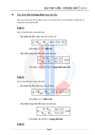 BÀI TẬP LỚN: CƠHỌC ĐẤT 2014
Page 5
Xác định tên &trạng thái từng lớp đất:
Dựa vào số liệu địa chất có được trên cơ sở lý thuyết đã có ta tiến hành xác định tên và
trạng thái cho từng lớp đất.
Lớp 1:
Đây là lớp đất thuộc nhóm đất dính.
- Xác định tên đất: (dựa vào chỉ số dẻo A):
1 nh(1) (1)W W 48,8 27,6 21,2dA
☺Ta thấy A1>17 :đất sét
- Xác định trạng thái đất (dựa vào độ sệt):
(1)
1
(1) (1)
W W 30,9 27,6
0,156
W W 48,8 27,6
d
ch d
B
☺Ta thấy: 1B =0,156<0,25: trạng thái nửa rắn
Lớp 2:
Đây là lớp đất thuộc nhóm đất dính.
- Xác định tên đất (dựa vào chỉ số dẻo):
2 ch(2) (2)W W 37,4 33,7 3,7dA
☺Ta thấy A2<7 :đất á cát
- Xác định trạng thái đất (dựa vào độ sệt):
(2)
2
(2) (2)
W W 36,8 33,7
0,84
W W 37,4 33,7
d
ch d
B
☺Ta thấy: B2=0.84<1: trạng thái dẻo
Lớp 3:
 