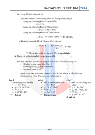 BÀI TẬP LỚN: CƠHỌC ĐẤT 2014
Page 6
Đây là lớp đất thuộc nhóm đất rời.
- Xác định tên đất (dựa vào sự phân bố đường kính cỡ hạt):
Lượng hạt có đường kính d>2mm chiếm
0%<25%
Lượng hạt có đường kính d>0,5mm chiếm
15,5+23=38,5% < 50%
Lượng hạt có đường kính d>0.25mm chiếm:
15,5+23+19=57,5% > 50% => đất cát vừa.
- Xác định trạng thái đất cát (dựa và hệ số rỗng e):
0 (1 W) 2.46 1 (1 0,132)
1 0,52
1,96
x x
e
 Đất cát vừa có hệ số rỗng e<0,55 – trạng thái chặt
Đánh giá sơ bộ tính chất xây dựng của đất:
Đất được xem là có tính chất xây dựng tốt cần có một số tiêu chí cơ bảng sau:
- Chỉ số thí nghiệm xuyên động NSPT≥ 5
- Sức kháng xuyên qc≥ 500KPa (0,5MPa)
- Góc ma sát trong φ≥ 100
(Ngoài ra tùy từng loại đất mà còn một số tiêu chí khác như hệ số rỗng,hệ số cấp
phối,dung trọng riêng, độ ẩm, khả năng chống cắt…)
Lớp 1
Đất sét trạng thái nửa rắn
 γ = 1,91 T/m3
 qc=2,59 > 0,5 MPa
 N=18 > 5
 φ=160
40 > 100
 Đất tốt
Lớp 2
 Đất á cát trạng thái dẻo
 γ =1,71 T/m3
 qc=1,1 >0,5 MPa
 N=6 > 5
 φ=90
40 ≈ 100
 Đất tương đối
Lớp 3
 Đất cát vừa trạng thái
chặt
 γ = 1,96 T/m3
 qc=16,1 >0,5 MPa
 N=33 > 5
 φ=360
10 > 100
 Đất tốt
 