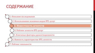 СОДЕРЖАНИЕ
1. Описание исследования
2. Использование основных видов BTL-услуг
3. Известность агентств
4. Рейтинг агентств BTL-услуг
5. Ключевые факторы удовлетворенности
6. Важность характеристик BTL-агентств
7. Рейтинг лояльности
 