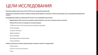 ЦЕЛИ ИССЛЕДОВАНИЯ
Изучение уровня известности агентств BTL-услуг среди рекламодателей;
Выявление экспертных оценок основных игроков, работающих в ключевых сегментах индустрии услуг по продвижению продуктов
и услуг;
Ранжирование наиболее известных BTL-агентств по следующим показателям:
- Общий рейтинг BTL-агентств по уровню осведомленности и по доле пользователей их услугами.
- Рейтинг BTL-агентств в каждом из сегментов рынка:
• POSM & In-Store Visual Communications, сувенирная продукция
•Trade marketing
•Consumer Promotion
•Digital marketing
•Event marketing
•Интегрированные коммуникации
• Direct marketing
Оценки клиентами основных игроков рынка в каждом сегменте по параметрам:
• Креативность
• Качество исполнения проектов
• Цена
 
