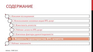 СОДЕРЖАНИЕ
1. Описание исследования
2. Использование основных видов BTL-услуг
3. Известность агентств
4. Рейтинг агентств BTL-услуг
5. Ключевые факторы удовлетворенности
6. Важность характеристик BTL-агентств
7. Рейтинг лояльности
AdIndex - РАМУ 2014
 