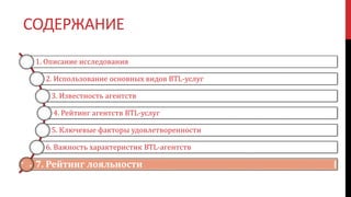 СОДЕРЖАНИЕ
1. Описание исследования
2. Использование основных видов BTL-услуг
3. Известность агентств
4. Рейтинг агентств BTL-услуг
5. Ключевые факторы удовлетворенности
6. Важность характеристик BTL-агентств
7. Рейтинг лояльности
 