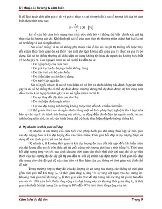 Kỹ thuật đo lường & cảm biến
Cảm biến đo độ ẩm Trang 9
là độ lệch tuyệt đối giữa giá trị đo và giá trị thực x (sai số tuyệt đối), sai số tương đối của bộ cảm
biến được tính như sau:
 .100 %
x
x



Sai số của bộ cảm biến mang tính chất ước tính bởi vì không thể biết chính xác giá trị
thực của đại lượng cần đo. Khi đánh giá sai số của cảm biến thì thường phân thành hai loại là sai
số hệ thống và sai số ngẫu nhiên.
- Sai số hệ thống: là sai số không phụ thuộc vào số lần đo, có giá trị không đổi hoặc thay
đổi chậm theo thời gian đo và thêm vào một độ lệch không đổi giữa giá trị thực và giá trị đo
được. Sai số hệ thống thường do điều kiện sử dụng không tốt hoặc do người đo không hiểu biết
về hệ đo gây ra. Các nguyên nhân sai số có thể kể đến đó là:
+ Do nguyên lý của cảm biến
+ Do giá trị của đại lượng chuẩn không đúng
+ Do đặc tính của bộ cảm biến
+ Do điều kiện và chế độ sử dụng
+ Do xử lý kết quả đo.
- Sai số ngẫu nhiên: là sai số xuất hiện có độ lớn và chiều không xác định. Nguyên nhân
gây ra sai số hệ thống thì có thể dự đoán được, nhưng không thể dự đoán được độ lớn cũng như
dấu của nó. Các nguyên nhân gây ra sai số ngẫu nhiên có thể là:
+ Do sự thay đổi đặc tính của thiết bị
+ Do tín hiệu nhiễu ngẫu nhiên
+ Do các đại lượng ảnh hưởng không được tính đến khi chuẩn cảm biến.
Có thể giảm thiểu sai số ngẫu nhiên bằng một số biện pháp thực nghiệm thích hợp như
bảo vệ các mạch đo tránh ảnh hưởng của nhiễu, tự động điều chỉnh điện áp nguồn nuôi, bù các
ảnh hưởng nhiệt độ, tần số, vận hành đúng chế độ hoặc thực hiện phép đo lường thống kê.
d. Độ nhanh và thời gian hồi đáp
Độ nhanh là đặc trưng của cảm biến cho phép đánh giá khả năng theo kịp về thời gian
của đại lượng đầu ra khi đại lượng đầu vào biến thiên. Thời gian hồi đáp là đại lượng được sử
dụng để xác định giá trị số của độ nhanh.
Độ nhanh tr là khoảng thời gian từ khi đại lượng đo thay đổi đột ngột đến khi biến thiên
của đại lượng đầu ra chỉ còn khác giá trị cuối cùng một lượng giới hạn ε tính bằng %. Thời gian
hồi đáp tương ứng với ε% xác định khoảng thời gian cần thiết phải chờ đợi sau khi có sự biến
thiên của đại lượng đo để lấy giá trị của đầu ra với độ chính xác định trước. Thời gian hồi đáp
đặc trưng cho chế độ quá độ của cảm biến và làm hàm của các thông số thời gian xác định chế
độ này.
Trong trường hợp sự thay đổi của đại lượng đo có dạng bậc thang, các thông số thời gian
gồm thời gian trễ khi tăng tdm và thời gian tăng tm ứng với sự tăng đột ngột của đại lượng đo.
Khoảng thời gian trễ khi tăng tdm là thời gian cần thiết để đại lượng đầu ra tăng từ giá trị ban đầu
của nó lên 10% của biến thiên tổng cộng của đại lượng này và khoảng thời gian tăng tm là thời
gian cần thiết để đại lượng đầu ra tăng từ 10% đến 90% biến thiên tổng cộng của nó.
 