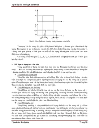 Kỹ thuật đo lường & cảm biến
Cảm biến đo độ ẩm Trang 10
Hình 3. Xác định các khoảng thời gian của cảm biến.
Tương tự khi đại lượng đo giảm, thời gian trễ khi giảm tdc là thời gian cần thiết để đại
lượng đầu ra giảm từ giá trị ban đầu của nó đến 10% biến thiên tổng cộng của đại lượng này và
khoảng thời gian giảm tc là thời gian cần thiết để đại lượng đầu ra giảm từ 90% đến 10% biến
thiên tổng cộng của nó.
Các thông số về thời gian tr, tdm, tm, tdc, tc của cảm biến cho phép ta đánh giá về thời gian
hồi đáp của nó.
e. Giới hạn sử dụng của cảm biến
Trong quá trình sử dụng, các cảm biến luôn chịu tác động của ứng lực cơ học, tác động
nhiệt, … Khi các tác động này vượt quá ngưỡng cho phép, chúng sẽ làm thay đổi đặc trưng làm
việc của cảm biến. Bởi vậy khi sử dụng cảm biến cần phải biết rõ các giới hạn này.
 Vùng làm việc danh định
Vùng làm việc danh định tương ứng với những điều kiện sử dụng bình thường của cảm
biến. Giới hạn của vùng là các giá trị ngưỡng mà các đại lượng đo, các đại lượng vật lý có liên
quan đến đại lượng đo hoặc các đại lượng ảnh hưởng có thể thường xuyên đạt tới mà không làm
thay đổi các đặc trưng làm việc danh định của cảm biến.
 Vùng không gây nên hư hỏng
Vùng không gây nên hư hỏng là vùng mà khi các đại lượng đo hoặc các đại lượng vật lý
có liên quan và các đại lượng ảnh hưởng vượt qua ngưỡng của vùng làm việc danh định những
vẫn còn nằm trong phạm vi không gây nên hư hỏng, các đặc trưng của cảm biến có thể bị thay
đổi nhưng những thay đổi này mang tính thuận nghịch, tức là khi trở về vùng làm việc danh định
các đặc trưng của cảm biến lấy lại giá trị ban đầu của chúng.
 Vùng không phá hủy
Vùng không phá hủy là vùng mà khi các đại lượng đo hoặc các đại lượng vật lý có liên
quan và các đại lượng ảnh hưởng vượt qua ngưỡng của vùng không gây nên hư hỏng nhưng vẫn
còn nằm trong phạm vi không bị phá hủy, các đặc trưng của cảm biến bị thay đổi và những thay
đổi này mang tính không thuận nghịch, tức là khi trở về vùng làm việc danh định các đặc trưng
của cảm biến không thể lấy lại giá trị ban đầu của chúng. Trong trường hợp này, cảm biến vẫn
còn sử dụng được, nhưng phải chuẩn lại.
 