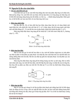Kỹ thuật đo lường & cảm biến
Cảm biến đo độ ẩm Trang 11
II. Nguyên lý đo của cảm biến
1. Với các cảm biến tích cực
Cảm biến tích cực là các cảm biến hoạt động như một máy phát, đáp ứng (s) là điện tích,
điện áp hay dòng. Các cảm biến tích cực được chế tạo dựa trên cơ sở ứng dụng các hiệu ứng vật
lý biến đổi một dạng năng lượng nào đó (nhiệt, cơ, bức xạ, …) thành năng lượng điện. Khái quát
lại, có thể kể đến các loại cảm biến với các hiệu ứng vật lý sau:
a. Hiệu ứng nhiệt điện
Hai dây dẫn M1, M2 có bản chất hóa học khác nhau được hàn lại với nhau thành một
mạch điện kín, nếu nhiệt độ ở hai mối hàn là T1 và T2 khác nhau, khi đó trong mạch xuất hiện
một suất điện động e(T1, T2) mà độ lớn của nó phụ thuộc chênh lệch nhiệt độ giữa T1 và T2.
Hiệu ứng nhiệt điện được ứng dụng để đo nhiệt độ T1 khi biết trước nhiệt độ T2, thường
chọn T2 = 00
C.
Hình 4. Sơ đồ hiệu ứng nhiệt điện
b. Hiệu ứng hỏa điện
Một số tinh thể gọi là tinh thể hỏa điện (ví dụ: tinh thể Sulfate triglycine) có tính phân
cực điện tự phát với độ phân cực phụ thuộc vào nhiệt độ, làm xuất hiện trên các mặt đối diện của
chúng những điện tích trái dấu. Độ lớn của điện áp giữa hai mặt phụ thuộc vào độ phân cực của
tinh thể hỏa điện.
Hiệu ứng hỏa điện được ứng dụng để đo thông lượng của bức xạ ánh sáng. Khi ta chiếu
một chùm ánh sáng vào tinh thể hỏa điện, tinh thể hấp thụ ánh sáng và nhiệt độ của nó tăng lên,
làm thay đổi sự phân cực điện của tinh thể. Đo điện áp V ta có thể xác định được thông lượng
ánh sáng Φ.
Hình 5. Ứng dụng hiệu ứng hỏa điện
c. Hiệu ứng áp điện
Một số vật liệu gọi chung là vật liệu áp điện (như thạch anh chẳng hạn) khi bị biến dạng
dước tác động của lực cơ học, trên các mặt đối diện của tấm vật liệu xuất hiện những lượng điện
tích bằng nhau nhưng trái dấu, được gọi là hiệu ứng áp điện. Đo V ta có thể xác định được cường
độ của lực tác dụng F.
 