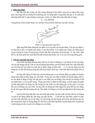 Kỹ thuật đo lường & cảm biến
Cảm biến đo độ ẩm Trang 13
g. Hiệu ứng Hall.
Khi đặt một tấm mỏng vật liệu mỏng (thường là bán dẫn), trong đó có dòng điện chạy
qua, vào trong một từ trường B có phương tạo với dòng điện I trong tấm một góc θ, sẽ xuất hiện
một hiệu điện thế VH theo hướng vuông góc với B và I. Biểu thức hiệu điện thế có dạng:
sinH HV K IB 
Trong đó KH là hệ số phụ thuộc vào vật liệu và kích thước hình học của tấm vật liệu.
Hình 9. Ứng dụng hiệu ứng Hall
Hiệu ứng Hall được dùng để xác định vị trí của một vật chuyển động. Vật cần xác định vị
trí liên kết cơ học với thanh nam châm, ở mọi thời điểm, vị trí thanh nam châm xác định giá trị
của từ trường B và góc θ tương ứng với tấm bán dẫn mỏng làm vật trung gian. Vì vậy, hiệu điện
thế VH đo được giữa hai cạnh tấm bán dẫn là hàm phụ thuộc vào vị trí của vật trong không gian.
2. Với các cảm biến thụ động
Cảm biến thụ động thường được chế tạo từ một trở kháng có các thông số chủ yếu nhạy
với các đại lượng cần đo. Giá trị của trở kháng phụ thuộc vào kích thước hình học, tính chất điện
của vật liệu chế tạo (điện trở suất, độ từ thẩm, hằng số điện môi, …). Vì vậy tác động của đại
lượng đo có thể ảnh hưởng riêng biệt đến kích thước hình học, tính chất điện hoặc đồng thời cả
hai.
Sự thay đổi thông số hình học của trở kháng gây ra do chuyển động của phần tử chuyển
động hoặc phần tử biến dạng của cảm biến. Trong các cảm biến có phần tử chuyển động, mỗi vị
trí của phần tử động sẽ ứng với một giá trị xác định của trở kháng, cho nên đo trở kháng có thể
xác định được vị trí của đối tượng. Trong cảm biến có phần tử biến dạng, sự biến dạng của phần
tử biến dạng dưới tác động của đại lượng đo (lực hoặc các đại lượng gây ra lực) gây ra sự thay
đổi của trở kháng của cảm biến. Sự thay đổi trở kháng do biến dạng liên quan đến lực tác động,
do đó liên quan đến đại lượng cần đo. Xác định trở kháng ta có thể xác định được đại lượng cần
đo.
Sự thay đổi tính chất điện của cảm biến phụ thuộc vào bản chất vật liệu chế tạo trở kháng
và yếu tố tác động (nhiệt độ, ánh sáng, áp suất, độ ẩm, …). Để chế tạo cảm biến, người ta chọn
sao cho tính chất điện của nó chỉ nhạy với một trong các đại lượng vật lý trên, ảnh hưởng của các
đại lượng khác nhau là không đáng kể. Khi đó có thể thiết lập được sự phụ thuộc đơn trị giữa giá
trị đại lượng cần đo và giá trị trở kháng của cảm biến.
 
