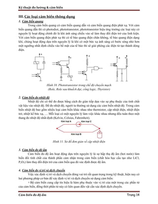 Kỹ thuật đo lường & cảm biến
Cảm biến đo độ ẩm Trang 14
III.Các loại cảm biến thông dụng
1. Cảm biến quang
Trong cảm biến quang có cảm biến quang dẫn và cảm biến quang điện phát xạ. Với cảm
biến quang dẫn thì có photodiot, phototransistor, phototransistor hiệu ứng trường các loại này có
nguyên lý hoạt động chính đó là khi ánh sáng chiếu vào sẽ làm thay đổi điện trở của linh kiện.
Với cảm biến quang điện phát xạ thì có tế bào quang điện chân không, tế bào quang điện dạng
khí, chúng hoạt động dựa trên nguyên lý là khi có một bức xạ ánh sáng có bước sóng nhỏ hơn
một ngưỡng nhất định chiếu vào bề mặt của tế bào thì sẽ giải phóng các điện tử tạo thành dòng
điện.
Hình 10. Phototransistor trong chế độ chuyển mạch
(Role, Role sau khuếch đại, cổng logic, Thyristor)
2. Cảm biến đo nhiệt độ
Nhiệt độ chỉ có thể đo được bằng cách đo gián tiếp dựa vào sự phụ thuộc của tính chất
vật liệu vào nhiệt độ. Để đo nhiệt độ, người ta thường sử dụng các cảm biến nhiệt độ. Trong cảm
biến nhiệt độ bao gồm nhiều loại cảm biến khác nhau như thermistor, cặp nhiệt điện, nhiệt điện
trở, nhiệt kế bức xạ, … Mỗi loại có một nguyên lý làm việc khác nhau nhưng đều tuân theo một
thang đo nhiệt độ nhất định (Kelvin, Celsius, Fahrenheit).
Hình 11. Sơ đồ đơn giản về cặp nhiệt điện
3. Cảm biến đo độ ẩm
Cảm biến đo độ ẩm hoạt động dựa trên nguyên lý là sự hấp thụ độ ẩm (hơi nước) làm
biến đổi tính chất của thành phần cảm nhận trong cảm biến (chất hóa học cấu tạo như LiCl,
P2O5) làm thay đổi điện trở của cảm biến qua đó xác định được độ ẩm.
4. Cảm biến đo vị trí và dịch chuyển
Việc xác định vị trí và dịch chuyển đóng vai trò rất quan trọng trong kỹ thuật, hiện nay có
hai phương pháp cơ bản để xác định vị trí và dịch chuyển sử dụng cảm biến:
+ Bộ cảm biến cung cấp tín hiệu là hàm phụ thuộc vào vị trí của một trong các phần tử
của cảm biến, đồng thời phần tử này có liên quan đến vật cần xác định dịch chuyển.
 