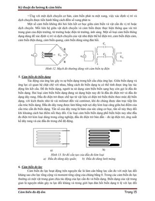 Kỹ thuật đo lường & cảm biến
Cảm biến đo độ ẩm Trang 15
+ Ứng với một dịch chuyển cơ bản, cảm biến phát ra một xung, việc xác định vị trí và
dịch chuyển được tiến hành bằng cách đếm số xung phát ra
Một số cảm biến không đòi hỏi liên kết cơ học giữa cảm biến và vật cần đo vị trí hoặc
dịch chuyển. Mối liên hệ giữa vật dịch chuyển và cảm biến được thực hiện thông qua vài trò
trung gian của điện trường, từ trường hoặc điện từ trường, ánh sáng. Một số loại cảm biến thông
dụng dùng để xác định vị trí và dịch chuyển của vật như điện thế kế điện trở, cảm biến điện cảm,
cảm biến điện dung, cảm biến quang, cảm biến dùng sóng đàn hồi.
Hình 12. Mạch đo thường dùng với cảm biến tụ điện
5. Cảm biến đo biến dạng
Tác động của ứng lực gây ra sự biến dạng trong kết cấu chịu ứng lực. Giữa biến dạng và
ứng lực có quan hệ chặt chẽ với nhau, bằng cách đo biến dạng ta có thể tính được ứng lực tác
động lên kết cấu. Để đo biến dạng, người ta sử dụng cảm biến biến sạng hay còn gọi là đầu đo
biến dạng. Hai loại cảm biến biến dạng đang sử dụng hiện nay đó là đầu đo điện trở và đầu đo
dạng dây rung. Đầu đo điện trở được chế tạo từ vật liệu có điện trở biến thiên theo mức độ biến
dạng, với kích thước nhỏ từ vài milimet đến vài centimet, khi đo chúng được dán trực tiếp lên
cấu trúc biến dạng. Đầu đo dây rung được làm bằng một sợi dây kim loại căng giữa hai điểm của
cấu trúc cần đo biến dạng. Tần số của dây rung là hàm của sức căng cơ học, tần số này thay đổi
khi khoảng cách hai điểm nối thay đổi. Các loại cảm biến biến dạng phổ biến hiện nay như đầu
đo điện trở kim loại dùng trong công nghiệp, đầu đo điện trở bán dẫn – đo áp điện trở, ứng suất
kế dây rung và các đầu đo trong chế độ động.
Hình 13. Sơ đồ cấu tạo của đầu đo kim loại
a) Đầu đo dùng dây quấn; b) Đầu đo dùng lưới màng.
6. Cảm biến đo lực
Cảm biến đo lực hoạt động trên nguyên tắc là làm cân bằng lực cần đo với một lực đối
kháng sao cho lực tổng cộng và moment tổng cộng của chúng bằng 0. Trong các cảm biến đo lực
thường có một vật trung gian chịu tác động của lực cần đo và biến dạng. Biến dạng của vật trung
gian là nguyên nhân gây ra lực đối kháng và trong giới hạn đàn hồi biến dạng tỉ lệ với lực đối
 