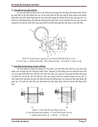 Kỹ thuật đo lường & cảm biến
Cảm biến đo độ ẩm Trang 17
8. Cảm biến đo áp suất chất lưu
Đo áp suất chất lưu thực chất là xác định lực tác dụng lên một diện tích thành bình. Để đo
áp suất tĩnh có thể tiến hành như sau: đo áp suất chất lưu lấy qua một lỗ được khoan trên thành
bình nhờ cảm biến thích hợp hoặc đo trực tiếp biến dạng của thành bình do áp suất gây nên. Có
thể đo áp suất động bằng cách đặt áp suất tổng lên mặt trước và áp suất tĩnh lên mặc sau của một
màng đo, tín hiệu do cảm biến cung cấp chính là chênh lệch giữa áp suất tổng và áp suất tĩnh.
Hình 16. Sơ đồ cấu tạo nguyên lý của bộ biến đổi kiểu biến áp vi sai.
1, Lò xo vòng; 2, Phần tử biến đổi; 3&4, Cuộn thứ cấp; 5, Lõi thép; 6, Cuộn sơ cấp.
9. Cảm biến đo lưu lượng và mức chất lưu
Đo lưu lượng sử dụng lưu lượng kế, tùy thuộc vào tính chất như chất lưu, yêu cầu công
nghệ, mà sử dụng các lưu lượng kế khác nhau. Nguyên lý hoạt động của lưu lượng kế dựa trên
cơ sở là quá trình đếm trực tiếp thể tích chất lưu chảy qua công tơ trong một khoảng thời gian
xác định Δt, sau đó đo vận tốc chất lưu chảy qua công tơ khi lưu lượng là hàm của vận tốc và
cuối cùng là đo độ giảm áp qua tiết diện thu hẹp trên dòng chảy, lưu lượng là hàm phụ thuộc độ
giảm áp. Tín hiệu đo biến đổi trực tiếp thành tín hiệu điện hoặc nhờ bộ chuyển đổi điện thích
hợp.
Hình 17. Cảm biến đo mức bằng tia bức xạ
a. Cảm biến phát hiện ngưỡng, b. Cảm biến đo mức liên tục.
1. Nguồn phát tia bức xạ, 2. Bộ thu, 3. Chất lưu
 