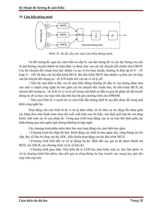 Kỹ thuật đo lường & cảm biến
Cảm biến đo độ ẩm Trang 18
10. Cảm biến thông minh
Hình 18. Sơ đồ cấu trúc một cảm biến thông minh.
Từ đối tượng đo, qua các cảm biến sơ cấp Si, các đại lượng đo và các đại lượng của yếu
tố ảnh hưởng chuyển thành tín hiệu điện và được đưa vào các bộ chuyển đối chuẩn hóa CĐCH.
Các bộ chuyển đổi chuẩn hóa làm nhiệm vụ tạo ra tín hiệu chuẩn, thường là điện áp từ 0 – 5V
hoặc 0 – 10V để đưa vào bộ dồn kênh MUX. Bộ dồn kênh MUX làm nhiệm vụ đưa các tín hiệu
vào bộ chuyển đổi tượng tự - số A/D trước khi vào bộ vi xử lý μP.
+ Nếu bộ cảm biến ở đầu vào là cảm biến thông thường thì đầu ra của chúng được đưa
vào một vi mạch công nghệ lai bao gồm các bộ chuyển đổi chuẩn hóa, bộ dồn kênh MUX, bộ
chuyển đổi tương tự - số A/D và vi xử lý μP trong một khối có đầu ra qua bộ ghép nối để truyền
thông tin đi xa hay vào máy tính cấp trên hay bộ ghi chương trình cho EPROM.
+ Nếu cảm biến là vi mạch thì cả cảm biến lẫn những thiết bị sau đều được để trong một
khối công nghệ lai.
Hoạt động của cảm biến là do vi xử lý đảm nhận, nó tổ chức sự tác động lẫn nhau giữa
các khâu theo một thuật toán chọn tần suất xuất hiện của tín hiệu, xác định giới hạn đo của từng
kênh, tính toán sai số của phép đo. Trong quá trình hoạt động xảy ra sự trao đổi lệnh giữa các
khâu thông qua một ngôn ngữ chung (thường là hợp ngữ).
Các chương trình phần mềm đảm bảo mọi hoạt động của cảm biến bao gồm:
+ Chương trình thu thập dữ liệu: Khởi động các thiết bị như ngăn xếp, cổng thông tin nối
tiếp, đọc số liệu từ cổng vào bộ ADC, điều khiển hoạt động của bộ dồn kênh MUX.
+ Chương trình biến đổi và xử lý thông tin đo: Biến đổi các giá trị đo được thành mã
BCD, mã ASCII, các chương trình xử lý số liệu đo.
+ Chương trình giao diện: Đưa hiển thị ra LED hay màn hình, máy in, đọc bàn phím và
xử lý chương trình bàn phím, đưa kết quả ra cổng thông tin hay truyền vào mạng hay gửi cho
máy tính cấp trên.
 