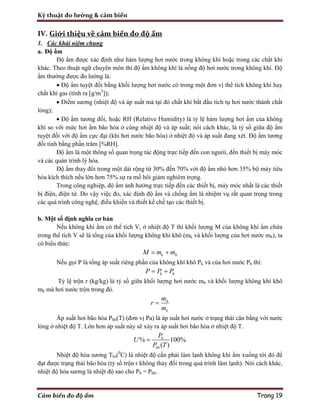 Kỹ thuật đo lường & cảm biến
Cảm biến đo độ ẩm Trang 19
IV. Giới thiệu về cảm biến đo độ ẩm
1. Các khái niệm chung
a. Độ ẩm
Độ ẩm được xác định như hàm lượng hơi nước trong không khí hoặc trong các chất khí
khác. Theo thuật ngữ chuyên môn thì độ ẩm không khí là nồng độ hơi nước trong không khí. Độ
ẩm thường được đo lường là:
 Độ ẩm tuyệt đối bằng khối lượng hơi nước có trong một đơn vị thể tích không khí hay
chất khí gas (tính ra [g/m3
]);
 Điểm sương (nhiệt độ và áp suất mà tại đó chất khí bắt đầu tích tụ hơi nước thành chất
lỏng);
 Độ ẩm tương đối, hoặc RH (Relative Humidity) là tỷ lệ hàm lượng hơi ẩm của không
khí so với mức hơi ẩm bão hòa ở cùng nhiệt độ và áp suất; nói cách khác, là tỷ số giữa độ ẩm
tuyệt đối với độ ẩm cực đại (khi hơi nước bão hòa) ở nhiệt độ và áp suất đang xét. Độ ẩm tương
đối tính bằng phần trăm [%RH].
Độ ẩm là một thông số quan trọng tác động trực tiếp đến con người, đến thiết bị máy móc
và các quán trình lý hóa.
Độ ẩm thay đổi trong một dải rộng từ 30% đến 70% với độ ẩm nhỏ hơn 35% bộ máy tiêu
hóa kích thích nếu lớn hơn 75% sự ra mồ hôi giảm nghiêm trọng.
Trong công nghiệp, độ ẩm ảnh hưởng trực tiếp đến các thiết bị, máy móc nhất là các thiết
bị điện, điện tử. Do vậy việc đo, xác định độ ẩm và chống ẩm là nhiệm vụ rất quan trọng trong
các quá trình công nghệ, điều khiển và thiết kế chế tạo các thiết bị.
b. Một số định nghĩa cơ bản
Nếu không khí ẩm có thể tích V, ở nhiệt độ T thì khối lượng M của không khí ẩm chứa
trong thể tích V sẽ là tổng của khối lượng không khí khô (mk và khối lượng của hơi nước mh), ta
có biểu thức:
k hM m m 
Nếu gọi P là tổng áp suất riêng phần của không khí khô Pk và của hơi nước Ph thì:
k hP P P 
Tỷ lệ trộn r (kg/kg) là tỷ số giữa khối lượng hơi nước mh và khối lượng không khí khô
mk mà hơi nước trộn trong đó.
h
k
m
r
m

Áp suất hơi bão hòa Phh(T) (đơn vị Pa) là áp suất hơi nước ở trạng thái cân bằng với nước
lỏng ở nhiệt độ T. Lớn hơn áp suất này sẽ xảy ra áp suất hơi bão hòa ở nhiệt độ T.
% 100%
( )
h
hh
P
U
P T

Nhiệt độ hóa sương Ths(0
C) là nhiệt độ cần phải làm lạnh không khí ẩm xuống tới đó để
đạt được trạng thái bão hòa (tỷ số trộn r không thay đổi trong quá trình làm lạnh). Nói cách khác,
nhiệt độ hóa sương là nhiệt độ sao cho Ph = Phh.
 