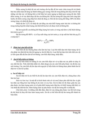 Kỹ thuật đo lường & cảm biến
Cảm biến đo độ ẩm Trang 20
Điểm sương là nhiệt độ mà môi trường cần hạ đến để hơi nước chứa trong đó trở thành
bão hòa (điều kiện để đọng lại thành những giọt sương). Khi đó trong không khí (hay trên bề mặt
những vật tiếp xúc với không khí) có thể thấy hơi nước ngưng tụ thành giọt sương rất nhỏ. Biết
điểm sương, ta sẽ xác định được độ ẩm của không khí. Độ ẩm tương đối càng nhỏ (trời càng khô
hanh), thì điểm sương càng thấp hơn nhiệt độ đang có. Khi độ ẩm tương đối bằng 100% thì điểm
sương trùng với nhiệt độ đang có.
Nhiệt độ ẩm Ta(0
C) là nhiệt độ cân bằng của một khối lượng nước hóa hơi và không khí
trong trường hợp khi nhiệt lượng cần thiết để hóa hơi chỉ được trích từ không khí.
Độ ẩm tuyệt đối của không khí bằng lượng hơi nước có trong một đơn vị thể thích không
khí (tính ra g/m3
).
Độ ẩm tương đối RH% - tỷ số áp suất riêng của hơi nước pv và áp suất hơi bão hòa pbh(T)
ở nhiệt độ T
% 100%
( )
v
bh
p
RH
p T

2. Phân loại cảm biến độ ẩm
Cảm biến độ ẩm thường được chia làm hai loại: Loại thứ nhất dựa trên hiện tượng vật lý
cho phép xác định độ ẩm (ẩm kế ngưng tụ, ẩm kế điện ly). Loại thứ hai dựa trên tính chất của vật
có liên quan đến độ ẩm (ẩm kế trở kháng, cảm biến điện dung, nhiệt dẫn).
3. Ẩm kế biến thiên trở kháng
Ẩm kế biến thiên trở kháng là các cảm biến điện trở và tụ điện mà các phần tử nhạy là
các chất hút ẩm. Tính chất điện (điện trở, điện dung) của các cảm biến phụ thuộc vào độ ẩm của
môi trường. Các cảm biến độ ẩm dựa trên nguyên lý biến thiên trở kháng được phân thành ẩm kế
điện trở và ẩm kế tụ điện.
a. Ẩm kế điện trở
Ẩm kế điện trở là các thiết bị đo độ ẩm dựa trên các cảm biến điện trở, chúng được chia
làm hai loại:
Điện trở kim loại: là một đế có kích thước nhỏ cỡ vài mm2 được phủ chất hút ẩm và gắn
hai điện cực bằng kim loại không bị ăn mòn và oxy hóa. Giá trị điện trở đo được giữa hai cực
phụ thuộc vào hàm lượng nước (tỷ số giữa khối lượng nước hấp thụ với khối lượng chất khô) và
vào nhiệt độ chất hút ẩm. Hàm lượng nước lại phụ thuộc vào độ ẩm tương đối và nhiệt độ.
Chất điện phân: là những chất dẫn điện, điện trở của chúng phụ thuộc vào thể tích trong
đó thể thích bị thay đổi theo hàm lượng nước. Do đó có thể biến đổi độ ẩm tương đối thành tín
hiệu điện.
 