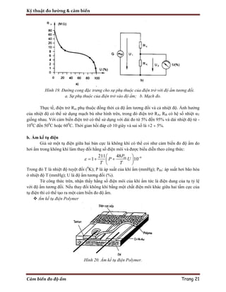 Kỹ thuật đo lường & cảm biến
Cảm biến đo độ ẩm Trang 21
Hình 19. Đường cong đặc trưng cho sự phụ thuộc của điện trở với độ ẩm tương đối.
a. Sự phụ thuộc của điện trở vào độ ẩm; b. Mạch đo.
Thực tế, điện trở Rm phụ thuộc đồng thời cả độ ẩm tương đối và cả nhiệt độ. Ảnh hưởng
của nhiệt độ có thể sử dụng mạch bù như hình trên, trong đó điện trở RA, RB có hệ số nhiệt αT
giống nhau. Với cảm biến điện trở có thể sử dụng với dải đo từ 5% đến 95% và dải nhiệt độ từ -
100
C đến 500
C hoặc 600
C. Thời gian hồi đáp cỡ 10 giây và sai số là ±2 ÷ 5%.
b. Ẩm kế tụ điện
Giả sử một tụ điện giữa hai bản cực là không khí có thể coi như cảm biến đo độ ẩm do
hơi ẩm trong không khí làm thay đổi hằng số điện môi và được biểu diễn theo công thức:
648211
1 10bhP
P U
T T
  
   
 
Trong đó T là nhiệt độ tuyệt đối (0
K); P là áp suất của khí ẩm (mmHg); Pbh: áp suất hơi bão hòa
ở nhiệt độ T (mmHg); U là độ ẩm tương đối (%).
Từ công thức trên, nhận thấy hằng số điện môi của khí ẩm tức là điện dung của tụ tỷ lệ
với độ ẩm tương đối. Nếu thay đổi không khí bằng một chất điện môi khác giữa hai tấm cực của
tụ điện thì có thể tạo ra một cảm biến đo độ ẩm.
 Ẩm kế tụ điện Polymer
Hình 20. Ẩm kế tụ điện Polymer.
 