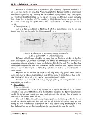Kỹ thuật đo lường & cảm biến
Cảm biến đo độ ẩm Trang 22
Hình trên là mô tả cảm biến tụ điện Polymer gồm một màng Polymer có độ dày 6 ÷ 12
μm có khả năng hấp thụ hơi nước. Lớp Polymer được phủ trên điện cực thứ nhất là tantan sau đó
phủ tiếp lên Polymer một lớp Crom dày 100 – 10000Å làm điện cực thứ hai. Lớp Crom gây nên
các vết nứt làm tăng khả năng tiếp xúc của lớp này với không khí. Thời gian hồi đáp của tụ phụ
thuộc vào độ dày của lớp điện môi. Với cảm biến tụ điện Polymer có thể đo độ ẩm trong dải từ
0% ÷ 100%, dải nhiệt độ làm việc từ -400
C ÷ 1000
C, sai số là từ 2% ÷ 3%. Thời gian hồi đáp cỡ
vài giây.
 Ẩm kế tụ điện Al2O3
Ẩm kế tụ điện Al2O3 là một tụ điện trong đó Al2O3 là chất điện môi được chế tạo bằng
phương pháp Anot hóa tấm nhôm làm điện cực thứ nhất của tụ.
Hình 21. Sơ đồ cấu trúc và mạch tương đương của cảm biến.
a. Ẩm kế tụ điện Al2O3, b. Sơ đồ tương đương.
Điện cực thứ hai là một màng kim loại mỏng được tạo thành trên mặt kia của lớp điện
môi. Chiều dày lớp Al2O3 nhỏ hơn hoặc bằng 0,3μm. Sự thay đổi trở kháng của tụ phụ thuộc vào
áp suất riêng phần của hơi nước và không phụ thuộc vào nhiệt độ. Quá trình Anot hóa được thực
hiện bằng phương pháp điện phân dung dịch H2SO4 với tấm nhôm làm Anot. Oxy hóa hình thành
trên Al và oxy hóa bề mặt tạo thành Al2O3. Lớp oxyt nhôm có cấu trúc xốp nên tiếp xúc tốt với
không khí ẩm.
Điện cực thứ hai phủ trên lớp Al2O3 có thể dùng đồng, vàng, platin, niken, crom và
nhôm. Cảm biến tụ điện Al2O3 cho phép đo nhiệt độ hóa sương TS trong phạm vi thay đổi từ -
800
C đến 700
C với dải áp suất từ 0 ÷ 100 Pa. Thời gian đáp ứng cỡ vài gây.
Cảm biến này có nhược điểm là không sử dụng được trong môi trường chứa chất ăn mòn
như muối ăn, lưu huỳnh, …
4. Ẩm kế hấp thụ
 Nguyên lý làm việc
Nguyên lý làm việc của ẩm kế hấp thục dựa trên sự hấp thụ hơi nước của một số chất như
Clorua Liti hoặc Anhidrit Photphoric. Các chất này khi ở trạng thái khô điện trở của chúng rất
cao, lúc hút ẩm hơi nước ở môi trường xung quanh, điện trở giảm một cách đáng kể qua đó xác
định được độ ẩm của môi trường cần đo.
Quá trình đo độ ẩm bằng cách nung nóng dung dịch muối chứa trong ẩm kế cho đến khi
áp suất hơi bão hòa ở phía trên dung dịch bằng áp suất hơi của môi trường không khí bình
thường. Từ nhiệt độ đó xác định được áp suất hơi và nhiệt độ hóa sương. Thường người ta chọn
dung dịch muối bão hòa sao cho ở một nhiệt độ cho trước, áp suất hơi càng nhỏ càng tốt.
 