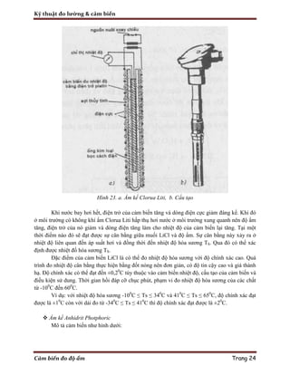 Kỹ thuật đo lường & cảm biến
Cảm biến đo độ ẩm Trang 24
Hình 23. a. Ẩm kế Clorua Liti, b. Cấu tạo
Khi nước bay hơi hết, điện trở của cảm biến tăng và dòng điện cực giảm đáng kể. Khi đó
ở môi trường có không khí ẩm Clorua Liti hấp thụ hơi nước ở môi trướng xung quanh nên độ ẩm
tăng, điện trở của nó giảm và dòng điện tăng làm cho nhiệt độ của cảm biến lại tăng. Tại một
thời điểm nào đó sẽ đạt được sự cân bằng giữa muối LiCl và độ ẩm. Sự cân bằng này xảy ra ở
nhiệt độ liên quan đến áp suất hơi và đồng thời đến nhiệt độ hóa sương TS. Qua đó có thể xác
định được nhiệt đố hóa sương TS.
Đặc điểm của cảm biến LiCl là có thể đo nhiệt độ hóa sương với độ chính xác cao. Quá
trình đo nhiệt độ cân bằng thực hiện bằng đốt nóng nên đơn giản, có độ tin cậy cao và giá thành
hạ. Độ chính xác có thể đạt đến ±0,20
C tùy thuộc vào cảm biến nhiệt độ, cấu tạo của cảm biến và
điều kiện sử dung. Thời gian hồi đáp cỡ chục phút, phạm vi đo nhiệt độ hóa sương của các chất
từ -100
C đến 600
C.
Ví dụ: với nhiệt độ hóa sương -100
C ≤ Ts ≤ 340
C và 410
C ≤ Ts ≤ 650
C, độ chính xác đạt
được là ±10
C còn với dải đo từ -340
C ≤ Ts ≤ 410
C thì độ chính xác đạt được là ±20
C.
 Ẩm kế Anhidrit Photphoric
Mô tả cảm biến như hình dưới:
 