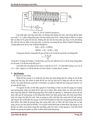 Kỹ thuật đo lường & cảm biến
Cảm biến đo độ ẩm Trang 25
Hình 24. Ẩm kế Anhidrit photphoric.
Cảm biến gồm một ống cách điện với đường kính không lớn lắm, mặt trong đặt hai điện
cực xoắn 2 và 3, giữa chúng được phủ một lớp màng mỏng P2O5, màng mỏng có điện trở ở dạng
khô và điện trở bị giảm khi hút ẩm. Không khí ẩm cần đo được đưa qua ống với tốc độ không
đổi. Khi đó liên tục diễn ra hai quá trình: sự hút ẩm của màng để tạo thành Anhidrit Photphoric
và điện phân nước để tái sinh Anhidrit Photphoric.
2 5 2 3
3 2 2 2 5
2
2 0,5
PO H O HPO
HPO H O PO
 
  
Trong quá trình đo, dòng điện đi qua chỉ thị tỷ lệ với độ ẩm tuyệt đối của không khí:
. . .F Z q P
I
M

Trong đó F là hằng số Faraday, Z là độ kiềm, q là lưu tốc chất khí (m3
/s); M là trong lượng phân
tử của nước; P là độ ẩm tuyệt đối (g/m3
).
Cảm biến trên cho phép đo hơi nước với dải đo từ 10-4 ÷ 1% theo khối lượng và có sai số
±(5 ÷ 10)%. Ngoài ra có thể đo độ ẩm của Nito, Hydro, Cacbon dioxit, metan, …
5. Ẩm kế quang
 Nguyên lý hoạt động
Nhiệt độ hóa sương TS là nhiệt độ cần phải làm lạnh không khí ẩm xuống tới đó để đạt
trạng thái bão hòa. Đó chính là nhiệt độ để sao cho áp suất hơi Ph bằng áp suất hơi bão hòa
Pbh(T). Tại nhiệt độ độ ẩm tuyệt đối có thể được xác định từ nhiệt độ này trong quá trình đo với
áp suất đã biết trước.
Từ nguyên lý trên có thể thấy nguyên lý hoạt động cơ bản của ẩm kế quang là sử dụng
một gương phản chiếu mà nhiệt độ bề mặt của nó được điều chỉnh chính xác nhờ một thiết bị
điện cung cấp nhiệt độ. Nhiệt độ gương được điều chỉnh tại ngưỡng TS. Không khí cần đo độ ẩm
được dẫn qua bề mặt gương và hệ thống điều khiển làm lạnh gương (dựa trên hiệu ứng Peltier
hoặc nito lỏng) cho đến khi xuất hiện sự ngưng tụ. Khi xuất hiện lớp sương trên bề mặt gương,
ánh sáng bị tán xạ đến đầu thu quang và kích thích bộ phát tín hiệu làm nóng gương thông qua hệ
điều khiển. Khi nhiệt độ gương tăng, lớp sương biến mất và chấm dứt hiện tượng tán xạ ánh
sáng, chu kỳ sau làm lạnh lại bắt đầu. Với sự hiệu chỉnh thích hợp sẽ nhận được lớp ngưng tụ với
độ dày xác định và tạo được trạng thái cân bằng giữa hơi nước và lớp ngưng tụ. Cảm biến nhiệt
độ đặt sau gương cho phép xác định và điều chỉnh nhiệt độ gương.
 