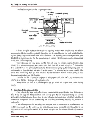 Kỹ thuật đo lường & cảm biến
Cảm biến đo độ ẩm Trang 26
Sơ đồ khối đơn giản của ẩm kế gương loại nhỏ:
Hình 25. Ẩm kế gương
Cấu tạo bao gồm một bơm nhiệt dựa vào hiệu ứng Peltier. Bơm chuyển nhiệt đến bề mặt
gương mỏng đã gắn cảm biến nhiệt độ. Cảm biến này là một phần của cặp nhiệt số để chỉ nhiệt
độ của gương. Mạch của ẩm kế được mắc kiểu vi sai. Với hệ thống optocoupler phía trên gồm
đèn LED và photo transistor (bộ thu quang) dùng để bù trôi. Hệ thống optocoupler phía dưới để
đo độ phản chiếu của gương.
Cảm biến được cân bằng quang nhờ bộ chắn ánh sáng của hệ optocoupler phía trên. Các
đèn LED và bộ thu quang của optocoupler phía dưới được bố trí lệch một góc 450
. Bơm nhiệt
điều khiển nhiệt độ của gương ở phía dưới, tại thời điểm nước ngưng tụ, đặc tính gương giảm bất
ngờ tạo nên sự thay đổi dòng ánh sáng ở bộ thu quang. Tín hiệu của bộ thu quang qua bộ điều
khiển điều chỉnh dòng điện qua bơm nhiệt để duy trì theo nhiệt độ trên bề mặt gương ở mức
điểm sương cho đến trạng thái ổn định.
Ưu điểm của ẩm kế quang là có phạm vi đo rộng từ -700
C đến 1000
C, độ chính xác cao
±0,2% và có thể làm việc trong môi trường ăn mòn.
Nhược điểm của thiết bị là cấu tạo phức tạp, giá thành đắt và phải hiệu chỉnh thường
xuyên.
6. Cảm biến độ ẩm kiểu nhiệt dẫn
Cảm biến độ ẩm kiểu nhiệt dẫn thermal conductiviti (còn gọi là cảm biến độ ẩm tuyệt
đối) đo độ ẩm tuyệt đối bằng cách tính toán sai biệt giữa độ dẫn nhiệt của không khí khô và
không khí có chứa hơi nước. Trong thực tế, cảm biến này thường sử dụng một hệ có hai phần tử
thermistors trong mạch cầu đo, có khả năng làm việc trong môi trường nhiệt độ cao, thậm trí là
ngập nước.
Cảm biến này được cấu trúc bằng cách dùng hai phần tử thermistors có hệ số nhiệt độ âm
(NTC) trong mạch cầu đo. Một trong các phần tử được nhúng trong chất nito khô, phần tử kia
được đưa ra môi trường cần đo(hình 6.25). Sự sai biệt giữa hai thermistors chính là độ ẩm tuyệt
đối.
 