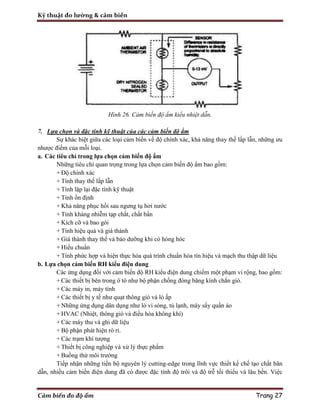 Kỹ thuật đo lường & cảm biến
Cảm biến đo độ ẩm Trang 27
Hình 26. Cảm biến độ ẩm kiểu nhiệt dẫn.
7. Lựa chọn và đặc tính kỹ thuật của các cảm biến độ ẩm
Sự khác biệt giữa các loại cảm biến về độ chính xác, khả năng thay thế lấp lẫn, những ưu
nhược điểm của mỗi loại.
a. Các tiêu chí trong lựa chọn cảm biến độ ẩm
Những tiêu chí quan trọng trong lựa chọn cảm biến độ ẩm bao gồm:
+ Độ chính xác
+ Tính thay thế lấp lẫn
+ Tính lặp lại đặc tính kỹ thuật
+ Tính ổn định
+ Khả năng phục hồi sau ngưng tụ hơi nước
+ Tính kháng nhiễm tạp chất, chất bẩn
+ Kích cỡ và bao gói
+ Tính hiệu quả và giá thành
+ Giá thành thay thế và bảo dưỡng khi có hỏng hóc
+ Hiểu chuẩn
+ Tính phức hợp và hiện thực hóa quá trình chuẩn hóa tín hiệu và mạch thu thập dữ liệu
b. Lựa chọn cảm biến RH kiểu điện dung
Các ứng dụng đối với cảm biến độ RH kiểu điện dung chiếm một phạm vi rộng, bao gồm:
+ Các thiết bị bên trong ô tô như bộ phận chống đóng băng kính chắn gió.
+ Các máy in, máy tính
+ Các thiết bị y tế như quạt thông gió và lò ấp
+ Những ứng dụng dân dụng như lò vi sóng, tủ lạnh, máy sấy quần áo
+ HVAC (Nhiệt, thông gió và điều hòa không khí)
+ Các máy thu và ghi dữ liệu
+ Bộ phận phát hiện rò rỉ.
+ Các trạm khí tượng
+ Thiết bị công nghiệp và xử lý thực phẩm
+ Buồng thử môi trường
Tiếp nhận những tiến bộ nguyên lý cutting-edge trong lĩnh vực thiết kế chế tạo chất bãn
dẫn, nhiều cảm biến điện dung đã có được đặc tính độ trôi và độ trễ tối thiểu và lâu bền. Việc
 