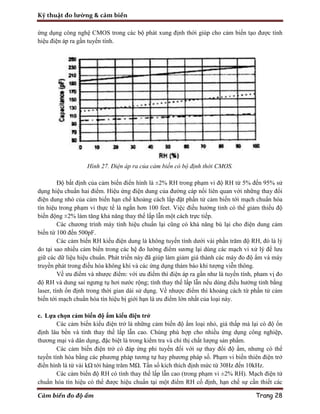 Kỹ thuật đo lường & cảm biến
Cảm biến đo độ ẩm Trang 28
ứng dụng công nghệ CMOS trong các bộ phát xung định thời giúp cho cảm biến tạo được tính
hiệu điện áp ra gần tuyến tính.
Hình 27. Điện áp ra của cảm biến có bộ định thời CMOS.
Độ bất định của cảm biến điển hình là ±2% RH trong phạm vi độ RH từ 5% đến 95% sử
dụng hiệu chuẩn hai điểm. Hiệu ứng điện dung của đường cáp nối liên quan với những thay đổi
điện dung nhỏ của cảm biến hạn chế khoảng cách lắp đặt phần tử cảm biến tới mạch chuẩn hóa
tín hiệu trong phạm vi thực tế là ngắn hơn 100 feet. Việc điều hưởng tinh có thể giảm thiểu độ
biến động ±2% làm tăng khả năng thay thế lấp lẫn một cách trực tiếp.
Các chương trình máy tính hiệu chuẩn lại cũng có khả năng bù lại cho điện dung cảm
biến từ 100 đến 500pF.
Các cảm biến RH kiểu điện dung là không tuyến tính dưới vài phần trăm độ RH, đó là lý
do tại sao nhiều cảm biến trong các hệ đo lường điểm sương lại dùng các mạch vi xử lý để lưu
giữ các dữ liệu hiệu chuẩn. Phát triển này đã giúp làm giảm giá thành các máy đo độ ẩm và máy
truyền phát trong điều hòa không khí và các ứng dụng thám báo khí tượng viễn thông.
Về ưu điểm và nhược điểm: với ưu điểm thì điện áp ra gần như là tuyến tính, pham vị đo
độ RH và dung sai ngưng tụ hơi nước rộng; tính thay thế lấp lẫn nếu dùng điều hưởng tinh bằng
laser, tính ổn định trong thời gian dài sử dụng. Về nhược điểm thì khoảng cách từ phần tử cảm
biến tới mạch chuẩn hóa tín hiệu bị giới hạn là ưu điểm lớn nhất của loại này.
c. Lựa chọn cảm biến độ ẩm kiểu điện trở
Các cảm biến kiểu điện trở là những cảm biến độ ẩm loại nhỏ, giá thấp mà lại có độ ổn
định lâu bền và tính thay thế lấp lẫn cao. Chúng phù hợp cho nhiều ứng dụng công nghiệp,
thương mại và dân dụng, đặc biệt là trong kiểm tra và chỉ thị chất lượng sản phẩm.
Các cảm biến điện trở có đáp ứng phi tuyến đối với sự thay đổi độ ẩm, nhưng có thể
tuyến tính hóa bằng các phương pháp tương tự hay phương pháp số. Phạm vi biến thiên điện trở
điển hình là từ vài kΩ tới hàng trăm MΩ. Tần số kích thích định mức từ 30Hz đến 10kHz.
Các cảm biến độ RH có tính thay thế lấp lẫn cao (trong phạm vi ±2% RH). Mạch điện tử
chuẩn hóa tín hiệu có thể được hiệu chuẩn tại một điểm RH cố định, hạn chế sự cần thiết các
 