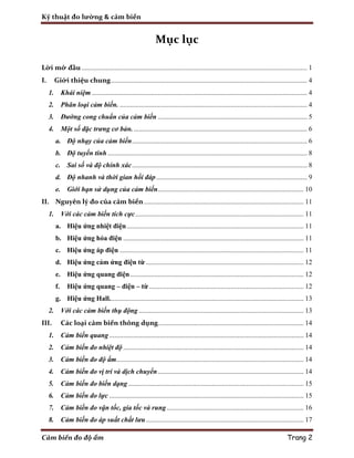 Kỹ thuật đo lường & cảm biến
Cảm biến đo độ ẩm Trang 2
Mục lục
Lời mở đầu .................................................................................................................................. 1
I. Giới thiệu chung................................................................................................................. 4
1. Khái niệm ............................................................................................................................ 4
2. Phân loại cảm biến. ............................................................................................................ 4
3. Đường cong chuẩn của cảm biến ...................................................................................... 5
4. Một số đặc trưng cơ bản..................................................................................................... 6
a. Độ nhạy của cảm biến..................................................................................................... 6
b. Độ tuyến tính ................................................................................................................... 8
c. Sai số và độ chính xác..................................................................................................... 8
d. Độ nhanh và thời gian hồi đáp....................................................................................... 9
e. Giới hạn sử dụng của cảm biến.................................................................................... 10
II. Nguyên lý đo của cảm biến............................................................................................ 11
1. Với các cảm biến tích cực................................................................................................. 11
a. Hiệu ứng nhiệt điện...................................................................................................... 11
b. Hiệu ứng hỏa điện ........................................................................................................ 11
c. Hiệu ứng áp điện .......................................................................................................... 11
d. Hiệu ứng cảm ứng điện từ ........................................................................................... 12
e. Hiệu ứng quang điện.................................................................................................... 12
f. Hiệu ứng quang – điện – từ ......................................................................................... 12
g. Hiệu ứng Hall................................................................................................................ 13
2. Với các cảm biến thụ động ............................................................................................... 13
III. Các loại cảm biến thông dụng.................................................................................... 14
1. Cảm biến quang ................................................................................................................ 14
2. Cảm biến đo nhiệt độ ........................................................................................................ 14
3. Cảm biến đo độ ẩm............................................................................................................ 14
4. Cảm biến đo vị trí và dịch chuyển.................................................................................... 14
5. Cảm biến đo biến dạng ..................................................................................................... 15
6. Cảm biến đo lực ................................................................................................................ 15
7. Cảm biến đo vận tốc, gia tốc và rung............................................................................... 16
8. Cảm biến đo áp suất chất lưu........................................................................................... 17
 