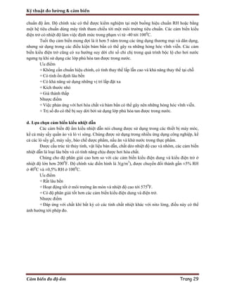 Kỹ thuật đo lường & cảm biến
Cảm biến đo độ ẩm Trang 29
chuẩn độ ẩm. Độ chính xác có thể được kiểm nghiệm tại một buồng hiệu chuẩn RH hoặc bằng
một hệ tiêu chuẩn dùng máy tính tham chiếu tới một môi trường tiêu chuẩn. Các cảm biến kiểu
điện trở có nhiệt độ làm việc định mức trong phạm vi từ -40 tới 1000
C.
Tuổi thọ cảm biến mong đợi là ít hơn 5 năm trong các ứng dụng thương mại và dân dụng,
nhưng sử dụng trong các điều kiện bám bẩn có thể gây ra những hỏng hóc vĩnh viễn. Các cảm
biến kiểu điện trở cũng có xu hướng suy dời chỉ số chỉ chị trong quá trình bộc lộ cho hơi nước
ngưng tụ khi sử dụng các lớp phủ hòa tan được trong nước.
Ưu điểm
+ Không cần chuẩn hiệu chỉnh, có tính thay thế lấp lẫn cao và khả năng thay thế tại chỗ
+ Có tính ổn định lâu bền
+ Có khả năng sử dụng những vị trí lắp đặt xa
+ Kích thước nhỏ
+ Giá thành thấp
Nhược điểm
+ Việc phản ứng với hơi hóa chất và bám bẩn có thể gây nên những hỏng hóc vĩnh viễn.
+ Trị số đo có thể bị suy dời bởi sử dụng lớp phủ hòa tan được trong nước.
d. Lựa chọn cảm biến kiểu nhiệt dẫn
Các cảm biến độ ẩm kiểu nhiệt dẫn nói chung được sử dụng trong các thiết bị máy móc,
kể cả máy sấy quần áo và lò vi sóng. Chúng được sử dụng trong nhiều ứng dụng công nghiệp, kể
cả các lò sấy gỗ, máy sấy, bào chế dược phẩm, nấu ăn và khử nước trong thực phẩm.
Được cấu trúc từ thủy tinh, vật liệu bán dẫn, chất dẻo nhiệt độ cao và nhôm, các cảm biến
nhiệt dẫn là loại lâu bền và có tính năng chịu được hơi hóa chất.
Chúng cho độ phân giải cao hơn so với các cảm biến kiểu điện dung và kiểu điện trở ở
nhiệt độ lớn hơn 2000
F. Độ chính xác điển hình là 3(g/m3
), được chuyển đổi thành gần ±5% RH
ở 400
C và ±0,5% RH ở 1000
C.
Ưu điểm
+ Rất lâu bền
+ Hoạt động tốt ở môi trường ăn mòn và nhiệt độ cao tới 5750
F.
+ Có độ phân giải tốt hơn các cảm biến kiểu điện dung và điện trở.
Nhược điểm
+ Đáp ứng với chất khí bất kỳ có các tính chất nhiệt khác với nito lỏng, điều này có thể
ảnh hưởng tới phép đo.
 