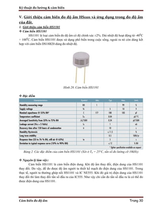 Kỹ thuật đo lường & cảm biến
Cảm biến đo độ ẩm Trang 30
V. Giới thiệu cảm biến đo độ ẩm HS1101 và ứng dụng trong đo độ ẩm
của đất.
1. Giới thiệu cảm biến HS1101
 Cảm biến HS1101
HS1101 là loại cảm biến đo độ ẩm có độ chính xác ±2%. Dải nhiệt độ hoạt động từ -400
C
÷ 1000
C. Cảm biến HS1101 được sử dụng phổ biến trong cuộc sống, ngoài ra nó còn dùng kết
hợp với cảm biến DS18B20 dùng đo nhiệt độ.
Hình 28. Cảm biến HS1101
 Đặc điểm
Bảng 2. Các đặc điểm của cảm biến HS1101 (Xét ở Ta = 25°C, tần số đo lường cỡ 10kHz)
 Nguyên lý làm việc:
Cảm biến HS1101 là cảm biến điện dung. Khi độ ẩm thay đổi, điện dung của HS1101
thay đổi. Do vậy, để đo được độ ẩm người ta thiết kế mạch đo điện dung của HS1101. Trong
thực tế, người ta thường ghép nối HS1101 và IC NE555. Khi đó giá trị điện dung của HS1101
thay đổi thì làm thay đổi tần số đầu ra của IC555. Như vậy chỉ cần đo tần số đầu ra là có thể đo
được điện dung của HS1101.
 