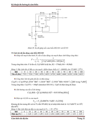 Kỹ thuật đo lường & cảm biến
Cảm biến đo độ ẩm Trang 31
Hình 29. Sơ đồ ghép nối cảm biến HS1101 với IC555
 Cách đo độ ẩm dùng cảm biến HS1101
Ghép nối mạch như hình 29, tần số dao động của mạch được tính bằng công thức:
 
1 1
@% 4 2 2 ln2h l
F
t t C RH R R
 
    
Trong công thức trên: F là tần số, C@%RH là độ ẩm, R2 = 576kΩ, R4 = 49,9kΩ
Bảng 3. Đặc tính tần số đầu ra của mạch: (điểm tham chiếu ở f = 6660Hz cho 55%RH / 250
C)
RH 0 10 20 30 40 50 60 70 80 90 100
Tần số (Hz) 7351 7224 7100 6976 6853 6728 6600 6468 6330 6186 6033
Công thức liên hệ giữa độ ẩm và điện dung:
 7 3 5 2 3 1
( ) @55%(1.2510 RH 1.3610 RH 2.1910 RH 9.010 ) %C pF C RH trong RH   
   
Trong công thức: C@55% = 180pF (datasheet HS1101); C(pF) là điện dung đo được
Ảnh hưởng của tần số đo lường:
 @ @10 (1.027 0.01185ln( )C fkHz C kHz fkHz 
Điện áp tỉ lệ lối ra của mạch:
 0,00474 % 0,2354out ccV V RH  
Khoảng độ ẩm tương đối xét từ 5% đến 99%RH, hệ số nhiệt điển hình là +0,1%RH/0
C từ 100
C
đến 600
C.
Bảng 4. Đặc tính điện áp đầu ra của mạch (ở Vcc = 5V, 250
C)
RH 0 10 20 30 40 50 60 70 80 90 100
Điện áp (V) - 1,41 1,65 1,89 2,12 2,36 2,60 2,83 3,07 3,31 3,55
 