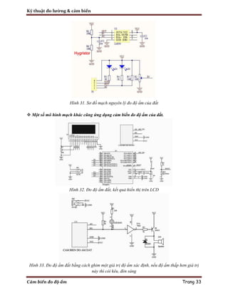 Kỹ thuật đo lường & cảm biến
Cảm biến đo độ ẩm Trang 33
Hình 31. Sơ đồ mạch nguyên lý đo độ ẩm của đất
 Một số mô hình mạch khác cũng ứng dụng cảm biến đo độ ẩm của đất.
Hình 32. Đo độ ẩm đất, kết quả hiển thị trên LCD
Hình 33. Đo độ ẩm đất bằng cách ghim một giá trị độ ẩm xác định, nếu độ ẩm thấp hơn giá trị
này thì còi kêu, đèn sáng
 