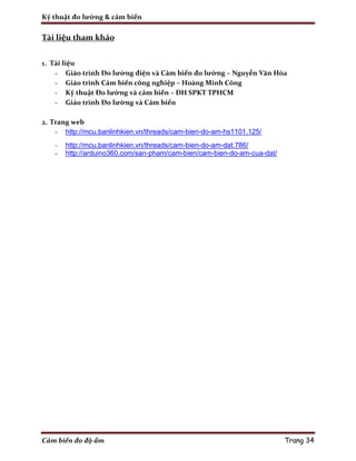 Kỹ thuật đo lường & cảm biến
Cảm biến đo độ ẩm Trang 34
Tài liệu tham khảo
1. Tài liệu
- Giáo trình Đo lường điện và Cảm biến đo lường – Nguyễn Văn Hòa
- Giáo trình Cảm biến công nghiệp – Hoàng Minh Công
- Kỹ thuật Đo lường và cảm biến – ĐH SPKT TPHCM
- Giáo trình Đo lường và Cảm biến
2. Trang web
- http://mcu.banlinhkien.vn/threads/cam-bien-do-am-hs1101.125/
- http://mcu.banlinhkien.vn/threads/cam-bien-do-am-dat.786/
- http://arduino360.com/san-pham/cam-bien/cam-bien-do-am-cua-dat/
 