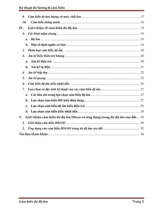 Kỹ thuật đo lường & cảm biến
Cảm biến đo độ ẩm Trang 3
9. Cảm biến đo lưu lượng và mức chất lưu......................................................................... 17
10. Cảm biến thông minh.................................................................................................... 18
IV. Giới thiệu về cảm biến đo độ ẩm.............................................................................. 19
1. Các khái niệm chung........................................................................................................ 19
a. Độ ẩm............................................................................................................................. 19
b. Một số định nghĩa cơ bản ............................................................................................ 19
2. Phân loại cảm biến độ ẩm ................................................................................................ 20
3. Ẩm kế biến thiên trở kháng .............................................................................................. 20
a. Ẩm kế điện trở.............................................................................................................. 20
b. Ẩm kế tụ điện................................................................................................................ 21
4. Ẩm kế hấp thụ ................................................................................................................... 22
5. Ẩm kế quang...................................................................................................................... 25
6. Cảm biến độ ẩm kiểu nhiệt dẫn........................................................................................ 26
7. Lựa chọn và đặc tính kỹ thuật của các cảm biến độ ẩm................................................. 27
a. Các tiêu chí trong lựa chọn cảm biến độ ẩm.............................................................. 27
b. Lựa chọn cảm biến RH kiểu điện dung...................................................................... 27
c. Lựa chọn cảm biến độ ẩm kiểu điện trở..................................................................... 28
d. Lựa chọn cảm biến kiểu nhiệt dẫn.............................................................................. 29
V. Giới thiệu cảm biến đo độ ẩm HS1101 và ứng dụng trong đo độ ẩm của đất.... 30
1. Giới thiệu cảm biến HS1101 ............................................................................................ 30
2. Ứng dụng của cảm biến HS1101 trong đo độ ẩm của đất .............................................. 32
Tài liệu tham khảo................................................................................................................... 34
 