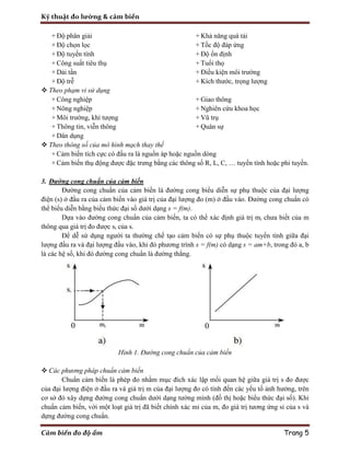 Kỹ thuật đo lường & cảm biến
Cảm biến đo độ ẩm Trang 5
+ Độ phân giải
+ Độ chọn lọc
+ Độ tuyến tính
+ Công suất tiêu thụ
+ Dải tần
+ Độ trễ
+ Khả năng quá tải
+ Tốc độ đáp ứng
+ Độ ổn định
+ Tuổi thọ
+ Điều kiện môi trường
+ Kích thước, trọng lượng
 Theo phạm vi sử dụng
+ Công nghiệp
+ Nông nghiệp
+ Môi trường, khí tượng
+ Thông tin, viễn thông
+ Dân dụng
+ Giao thông
+ Nghiên cứu khoa học
+ Vũ trụ
+ Quân sự
 Theo thông số của mô hình mạch thay thế
+ Cảm biến tích cực có đầu ra là nguồn áp hoặc nguồn dòng
+ Cảm biến thụ động được đặc trưng bằng các thông số R, L, C, … tuyến tính hoặc phi tuyến.
3. Đường cong chuẩn của cảm biến
Đường cong chuẩn của cảm biến là đường cong biểu diễn sự phụ thuộc của đại lượng
điện (s) ở đầu ra của cảm biến vào giá trị của đại lượng đo (m) ở đầu vào. Đường cong chuẩn có
thể biểu diễn bằng biểu thức đại số dưới dạng s = f(m).
Dựa vào đường cong chuẩn của cảm biến, ta có thể xác định giá trị mi chưa biết của m
thông qua giá trị đo được si của s.
Để dễ sử dụng người ta thường chế tạo cảm biến có sự phụ thuộc tuyến tính giữa đại
lượng đầu ra và đại lượng đầu vào, khi đó phương trình s = f(m) có dạng s = am+b, trong đó a, b
là các hệ số, khi đó đường cong chuẩn là đường thẳng.
Hình 1. Đường cong chuẩn của cảm biến
 Các phương pháp chuẩn cảm biến
Chuẩn cảm biến là phép đo nhằm mục đích xác lập mối quan hệ giữa giá trị s đo được
của đại lượng điện ở đầu ra và giá trị m của đại lượng đo có tính đến các yếu tố ảnh hưởng, trên
cơ sở đó xây dựng đường cong chuẩn dưới dạng tường mình (đồ thị hoặc biểu thức đại số). Khi
chuẩn cảm biến, với một loạt giá trị đã biết chính xác mi của m, đo giá trị tương ứng si của s và
dựng đường cong chuẩn.
 