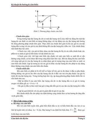 Kỹ thuật đo lường & cảm biến
Cảm biến đo độ ẩm Trang 6
Hình 2. Phương pháp chuẩn cảm biến
- Chuẩn đơn giản:
Trong trường hợp đại lượng đo chỉ có một đại lượng vật lý duy nhất tác động lên một đại
lượng đo xác định và cảm biến sử dụng không nhạy với tác động của các đại lượng ảnh hưởng
thì dùng phương pháp chuẩn đơn giản. Thực chất của chuẩn đơn giản là đo các giá trị của đại
lượng đầu ra ứng với các giá trị xác định không đổi của đại lượng đo ở đầu vào. Việc chuẩn được
tiến hành theo hai cách:
+ Chuẩn trực tiếp: các giá trị khác nhau của đại lượng đo lấy từ các mẫu chuẩn hoặc các
phần tử so sánh có giá trị biết trước với độ chính xác cao.
+ Chuẩn gián tiếp: kết hợp cảm biến cần chuẩn với một cảm biến so sánh đã có sẵn
đường cong chuẩn, cả hai được đặt trong cùng điều kiện làm việc. Khi tác động lên hai cảm biến
với cùng một giá trị của đại lượng đo ta nhận được giá trị tương ứng của cảm biến so sánh và
cảm biến cần chuẩn. Lặp lại tương tự với các giá trị khác của đại lượng đo cho phép ta xây dựng
được đường cong chuẩn của cảm biến cần chuẩn.
- Chuẩn nhiều lần
Khi cảm biến có phần tử bị trễ (trễ cơ hoặc trễ từ), giá trị đo được ở đầu ra phụ thuộc
không những vào giá trị tức thời của đại lượng cần đo ở đầu vào mà còn phụ thuộc vào giá trị
trước đó của đại lượng này. Trong trường hợp như vậy, áp dụng phương pháp chuẩn nhiều lần và
tiến hành như sau:
+ Đặt lại điểm 0 của cảm biến: đại lượng cần đo và đại lượng đầu ra có giá trị tương
uwgns với điểm gốc m = 0 và s = 0.
+ Đo giá trị đầu ra theo một loạt giá tị tăng dần đến giá trị cực đại của đại lượng đo ở đầu
vào.
+ Lặp lại quá trình đo với các giá trị giảm dần từ giá tri cực đại.
Khi chuẩn nhiều lần cho phép xác định đường cong chuẩn theo cả hai hướng đo tăng dần
và đo giảm dần.
4. Một số đặc trưng cơ bản.
a. Độ nhạy của cảm biến
Đối với cảm biến tuyến tính, giữa biến thiên đầu ra Δs và biến thiên đầu vào Δm có sự
liên hệ tuyến tính với nhau: Δs = S.Δm. Đại lượng S xác định bởi biểu thức
s
S
m



được gọi
là độ nhạy của cảm biến.
 