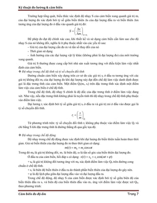 Kỹ thuật đo lường & cảm biến
Cảm biến đo độ ẩm Trang 7
Trường hợp tổng quát, biểu thức xác định độ nhạy S của cảm biến xung quanh giá trị mi
của đại lượng đo xác định bởi tỷ số giữa biến thiên Δs của đại lượng đầu ra và biến thiên Δm
tương ứng của đại lượng đo ở đầu vào quanh giá trị đó:
im m
s
S
m 
 
  
 
Để phép đo đạt độ chính xác cao, khi thiết kế và sử dụng cảm biến cần làm sao cho độ
nhạy S của nó không đổi, nghĩa là ít phụ thuộc nhất vào các yếu tố sau:
- Giá trị của đại lượng cần đo m và tần số thay đổi của nó
- Thời gian sử dụng
- Ảnh hưởng của các đại lượng vật lý khác (không phải là đại lượng đo) của môi trường
xung quanh.
Giá trị S thường được cung cấp bởi nhà sản xuất tương ứng với điều kiện làm việc nhất
định của cảm biến.
 Độ nhạy trong chế độ tĩnh và tỷ số chuyển đổi tĩnh
Đường chuẩn cảm biến xây dựng trên cơ sở đo các giá trị si ở đầu ra tương ứng với các
giá trị không đổi mi của đại lượng đo khi đại lượng này đạt đến chế độ làm việc danh định được
gọi là đặc trưng tĩnh của cảm biến. Một điểm Qi(mi, si) trên đặc trưng tĩnh xác định một điểm
làm việc của cảm biến ở chế độ tĩnh.
Trong chế độ tĩnh, độ nhạy S chính là độ dốc của đặc trưng tĩnh ở điểm làm việc đang
xét. Như vậy, nếu đặc trưng tĩnh không phải là tuyến tính thì độ nhạy trong chế độ tĩnh phụ thuộc
vào điểm làm việc.
Đại lương ri xác định bởi tỷ số giữa giá trị si ở đầu ra và giá trị mi ở đầu vào được gọi là
tỷ số chuyển đổi tĩnh.
i
i
Q
s
r
m
 
  
 
Từ phương trình trên: tỷ số chuyển đổi tĩnh ri không phụ thuộc vào điểm làm việc Qi và
chỉ bằng S khi đặc trưng tĩnh là đường thẳng đi qua gốc tọa độ.
 Độ nhạy trong chế độ động
Độ nhạy trong chế độ động được xác định khi đại lượng đo biến thiên tuần hoàn theo thời
gian. Giả sử biến thiên của đại lượng đo m theo thời gian có dạng:
0 1( ) cosm t m m t 
Trong đó m0 là giá trị không đổi, m1 là biên độ, ω là tần số góc của biến thiên đại lượng đo.
Ở đầu ra của cảm biến, hồi đáp s có dạng: 0 1( ) cos( )s t s s t   
+ s0 là giá trị không đổi tương ứng với m0 xác định điểm làm việc Q0 trên đường cong
chuẩn ở chế độ tĩnh.
+ s1 là biên độ biến thiên ở đầu ra do thành phần biến thiên của đại lượng đo gây nên.
+ φ là độ lệch pha giữa đại lượng đầu vào và đại lượng đầu ra.
Trong chế độ động, độ nhạy S của cảm biến được xác định bởi tỷ số giữa biên độ của
biến thiên đầu ra s1 và biên độ của biến thiên đầu vào m1 ứng với điểm làm việc được xét Q0,
theo phương trình:
 