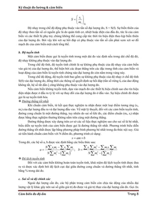 Kỹ thuật đo lường & cảm biến
Cảm biến đo độ ẩm Trang 8
0
1
1 Q
s
S
m
 
  
 
Độ nhạy trong chế độ động phụ thuộc vào tần số đại lượng đo, S = S(f). Sự biến thiên của
độ nhạy theo tần số có nguồn gốc là do quán tính cơ, nhiệt hoặc điện của đầu đo, tức là của cảm
biến và các thiết bị phụ trợ, chúng không thể cung cấp tức thời tín hiệu điện theo kịp biến thiên
của đại lượng đo. Bởi vậy khi xét sự hồi đáp có phụ thuộc vào tần số cần phải xem xét sơ đồ
mạch đo của cảm biến một cách tổng thể.
b. Độ tuyến tính
Một cảm biến được gọi là tuyến tính trong một dải đo xác định nếu trong dải chế độ đó,
độ nhạy không phụ thuộc vào đại lượng đo.
Trong chế độ tĩnh, độ tuyến tính chính là sự không phụ thuộc của độ nhạy của cảm biến
vào giá trị của đại lượng đo, thể hiện bởi các đoạn thẳng trên các đặc trưng tĩnh của cảm biến và
hoạt động của cảm biến là tuyến tính chừng nào đại lượng đo còn nằm trong vùng này.
Trong chế độ động, độ tuyến tính bao gồm sự không phụ thuộc của độ nhạy ở chế độ tĩnh
S(0) vào đại lượng đo, đồng thời các thông số quyết định sự hồi đáp (tần số riêng f0 của dao động
không tắt, hệ số tắt dần ξ cũng không phụ thuộc vào đại lượng đo.
Nếu cảm biến không tuyến tính, dựa vào mạch đo các thiết bị hiệu chỉnh sao cho tín hiệu
điện nhận được ở đầu ra tỷ lệ với sự thay đổi của đại lượng đo ở đầu vào. Sự hiệu chỉnh đó được
gọi là sự tuyến tính hóa.
 Đường thẳng tốt nhất
Khi chuẩn cảm biến, từ kết quả thực nghiệm ta nhận được một loại điểm tương ứng (si,
mi) của đại lượng đầu ra và đại lượng đầu vào. Về mặt lý thuyết, đối với các cảm biến tuyến tính,
đường cong chuẩn là một đường thẳng, tuy nhiên do sai số khi đo, các điểm chuẩn (mi, si) nhận
được bằng thực nghiệm thường không nằm trên cùng một đường thẳng.
Đường thẳng được xây dựng trên cơ sở các số liệu thực nghiệm sao cho sai số là bé nhất,
biểu diễn sự tuyến tính của cảm biến được gọi là đường thẳng tốt nhất. Phương trình biểu diễn
đường thẳng tốt nhất được lập bằng phương pháp bình phương bé nhất trong đa thức nội suy. Giả
sử tiến hành chuẩn cảm biến với N điểm đo, phương trình có dạng:
s am b 
Trong đó, các hệ số a, b được xác định bằng các biểu thức sau:
   
2
2 22 2
;i i i i i i i i i
i i i i
N s m s m s m m s m
a b
N m m N m m
 
 
 
      
   
 Độ lệch tuyến tính
Đối với các cảm biến không hoàn toàn tuyến tính, khái niệm độ lệch tuyến tính được đưa
ra và được xác định bởi độ lệch cực đại giữa đường cong chuẩn và đường thẳng tốt nhất, tính
bằng % trong dải đo.
c. Sai số và độ chính xác
Ngoài đại lượng cần đo, các bộ phận trong cảm biến còn chịu tác động của nhiều đại
lượng vật lý khác gây nên sai số giữa giá trị đo được và giá trị thực của đại lượng cần đo. Gọi Δx
 