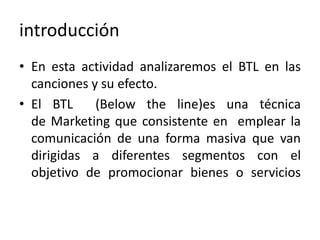 introducción
• En esta actividad analizaremos el BTL en las
canciones y su efecto.
• El BTL (Below the line)es una técnica
de Marketing que consistente en emplear la
comunicación de una forma masiva que van
dirigidas a diferentes segmentos con el
objetivo de promocionar bienes o servicios