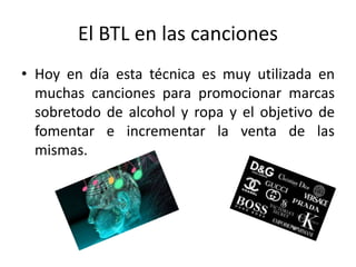 El BTL en las canciones
• Hoy en día esta técnica es muy utilizada en
muchas canciones para promocionar marcas
sobretodo de alcohol y ropa y el objetivo de
fomentar e incrementar la venta de las
mismas.