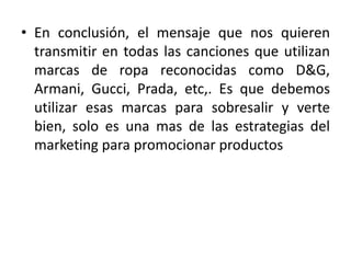 • En conclusión, el mensaje que nos quieren
transmitir en todas las canciones que utilizan
marcas de ropa reconocidas como D&G,
Armani, Gucci, Prada, etc,. Es que debemos
utilizar esas marcas para sobresalir y verte
bien, solo es una mas de las estrategias del
marketing para promocionar productos