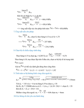 =

.KHL

Khi tôi cải thiện SH=1,1; do đó:
=

.KHL1=

.1 = 466,4 MPa

=

.KHL2 =

.1 = 430,4 MPa

=>> ứng suất tiếp xúc cho phép tính toán:

=

= 430,4MPa

7. Ứng suất uốn cho phép:
=

.KFL chọn SF theo bảng 6.13 ta có SF=1,75

=>>

=

.KFL1 =

=

= 257 MPa

.KFL2 =

= 234,5 MPa

8. Chọn hệ số chiều rộng vành răng
Theo bảng 6.15 ta chọn ѱbe= 0,285 Ta có

=

= 0,74

Theo bảng 6.18, trục được lắp trên ổ đũa côn, chọn sơ bộ hệ số tải trọng tính
=1,613
Giá trị

có thể xác định gần đúng theo công thức:

=1+(

1).1,5 = 1 + (1.613 1).1,5 = 1,92

9. Tính toán sơ bộ đường kính vòng chia ngoài de1
de1=

= 95.

118mm

Với de1 = 118 và u = 4 ta tra bảng 6.19 ta chọn z1p=18
Do H1, H2 350HB nên ta có Z1 = 1,6.z1p= 1,6.18= 28,8 => chọn Z1 = 29
Khi đó Z2 = Z1.u = 29.4= 116
Môđun vòng chia ngoài: me =

=

= 4.06 chọn me = 4mm

10.Các thông số chủ yếu của bánh răng
12

 