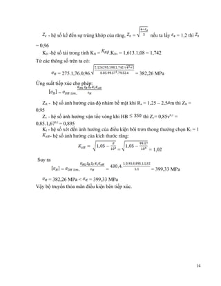 - hệ số kể đến sự trùng khớp của răng,
= 0,96
KH -hệ số tải trong tính KH =

=

nếu ta lấy

= 1,2 thì

.KHv = 1,613.1,08 = 1,742

Từ các thông số trên ta có:
= 275.1,76.0,96.

= 382,26 MPa

Ứng suất tiếp xúc cho phép:
=

.

ZR - hệ số ảnh hưởng của độ nhám bề mặt khi Ra = 1,25 – 2,5 m thì ZR =
0,95
Zv - hệ số ảnh hưởng vận tốc vòng khi HB
thì Zv= 0,85v0,1 =
0,85.1,670,1 = 0,895
Kl - hệ số xét đến ảnh hưởng của điều kiện bôi trơn thong thưởng chọn Kl = 1
- hệ số ảnh hưởng của kích thước răng:
=

= 1,02

Suy ra
=

.

=

= 399,33 MPa

= 382,26 MPa <
= 399,33 MPa
Vậy bộ truyền thỏa mãn điều kiện bên tiếp xúc.

14

 