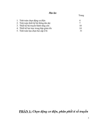Mục lục
Trang
1.
2.
3.
4.
5.

Tính toán chọn động cơ điện
Tính toán thiết kế hệ thống đai dẹt
Thiết kế bộ truyền bánh răng côn
Thiết kế hai trục trong hộp giảm tốc
Tính toán lựa chọn hai cặp ổ bi

4
7
10
14
31

PHẦN 1: Chọn động cơ điện, phân phối tỉ số truyền
3

 